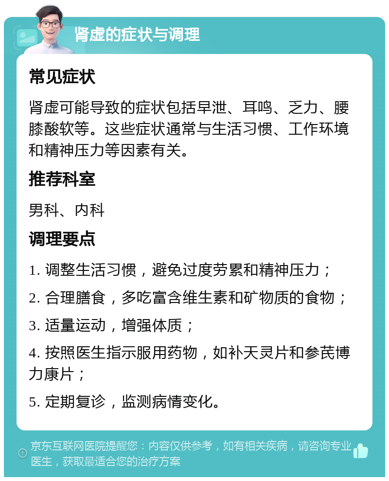 肾虚的症状与调理 常见症状 肾虚可能导致的症状包括早泄、耳鸣、乏力、腰膝酸软等。这些症状通常与生活习惯、工作环境和精神压力等因素有关。 推荐科室 男科、内科 调理要点 1. 调整生活习惯，避免过度劳累和精神压力； 2. 合理膳食，多吃富含维生素和矿物质的食物； 3. 适量运动，增强体质； 4. 按照医生指示服用药物，如补天灵片和参芪博力康片； 5. 定期复诊，监测病情变化。