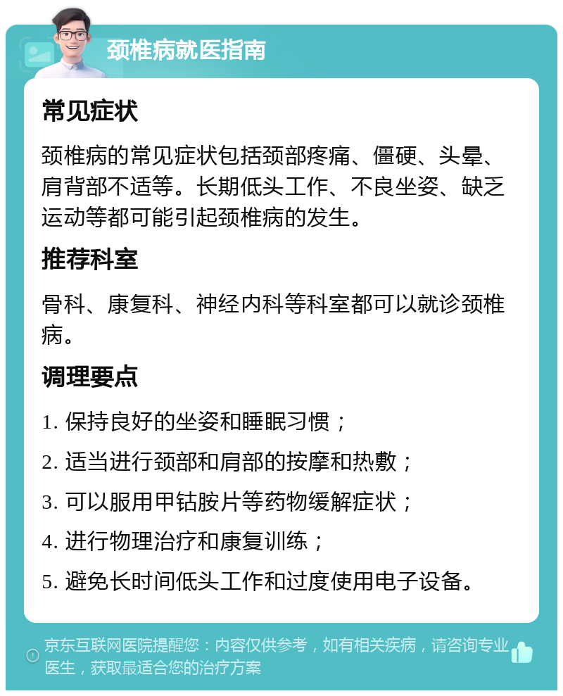 颈椎病就医指南 常见症状 颈椎病的常见症状包括颈部疼痛、僵硬、头晕、肩背部不适等。长期低头工作、不良坐姿、缺乏运动等都可能引起颈椎病的发生。 推荐科室 骨科、康复科、神经内科等科室都可以就诊颈椎病。 调理要点 1. 保持良好的坐姿和睡眠习惯； 2. 适当进行颈部和肩部的按摩和热敷； 3. 可以服用甲钴胺片等药物缓解症状； 4. 进行物理治疗和康复训练； 5. 避免长时间低头工作和过度使用电子设备。