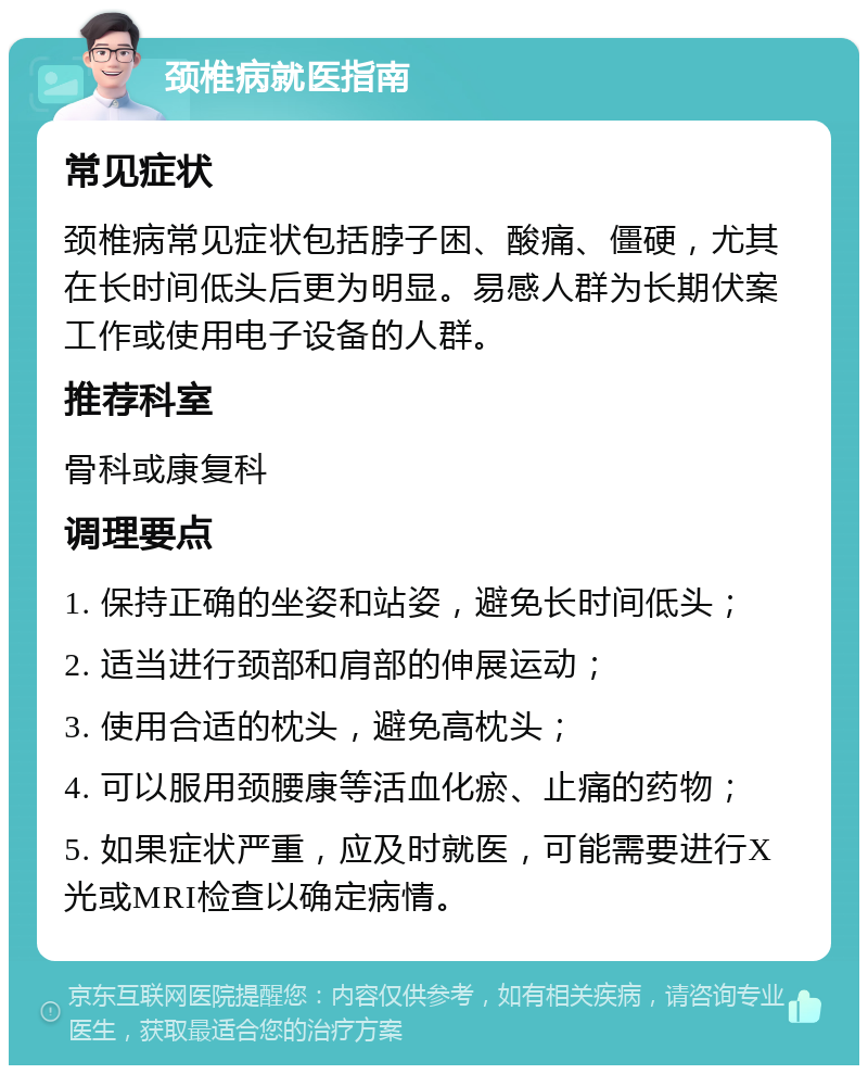 颈椎病就医指南 常见症状 颈椎病常见症状包括脖子困、酸痛、僵硬，尤其在长时间低头后更为明显。易感人群为长期伏案工作或使用电子设备的人群。 推荐科室 骨科或康复科 调理要点 1. 保持正确的坐姿和站姿，避免长时间低头； 2. 适当进行颈部和肩部的伸展运动； 3. 使用合适的枕头，避免高枕头； 4. 可以服用颈腰康等活血化瘀、止痛的药物； 5. 如果症状严重，应及时就医，可能需要进行X光或MRI检查以确定病情。