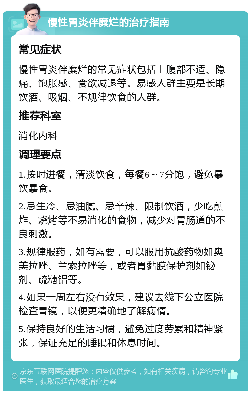 慢性胃炎伴糜烂的治疗指南 常见症状 慢性胃炎伴糜烂的常见症状包括上腹部不适、隐痛、饱胀感、食欲减退等。易感人群主要是长期饮酒、吸烟、不规律饮食的人群。 推荐科室 消化内科 调理要点 1.按时进餐，清淡饮食，每餐6～7分饱，避免暴饮暴食。 2.忌生冷、忌油腻、忌辛辣、限制饮酒，少吃煎炸、烧烤等不易消化的食物，减少对胃肠道的不良刺激。 3.规律服药，如有需要，可以服用抗酸药物如奥美拉唑、兰索拉唑等，或者胃黏膜保护剂如铋剂、硫糖铝等。 4.如果一周左右没有效果，建议去线下公立医院检查胃镜，以便更精确地了解病情。 5.保持良好的生活习惯，避免过度劳累和精神紧张，保证充足的睡眠和休息时间。