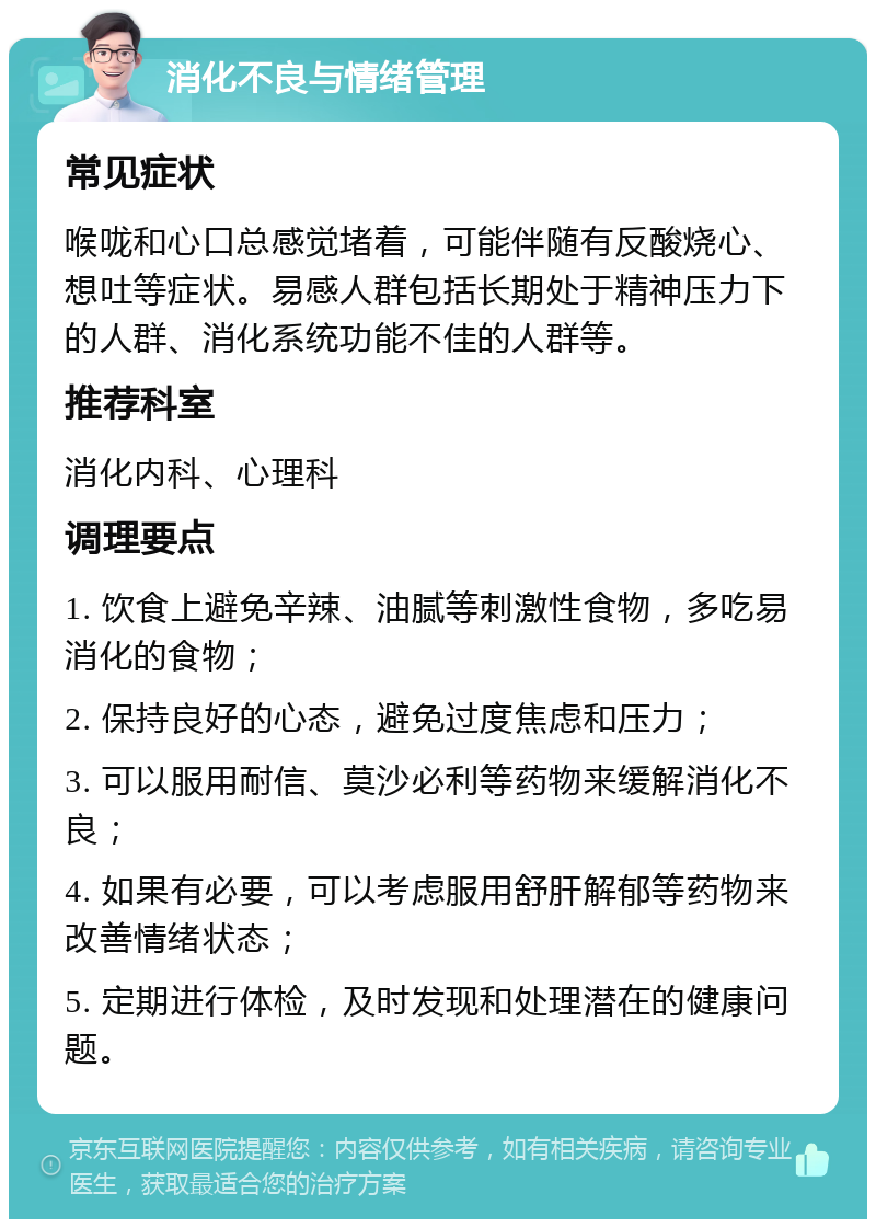 消化不良与情绪管理 常见症状 喉咙和心口总感觉堵着，可能伴随有反酸烧心、想吐等症状。易感人群包括长期处于精神压力下的人群、消化系统功能不佳的人群等。 推荐科室 消化内科、心理科 调理要点 1. 饮食上避免辛辣、油腻等刺激性食物，多吃易消化的食物； 2. 保持良好的心态，避免过度焦虑和压力； 3. 可以服用耐信、莫沙必利等药物来缓解消化不良； 4. 如果有必要，可以考虑服用舒肝解郁等药物来改善情绪状态； 5. 定期进行体检，及时发现和处理潜在的健康问题。