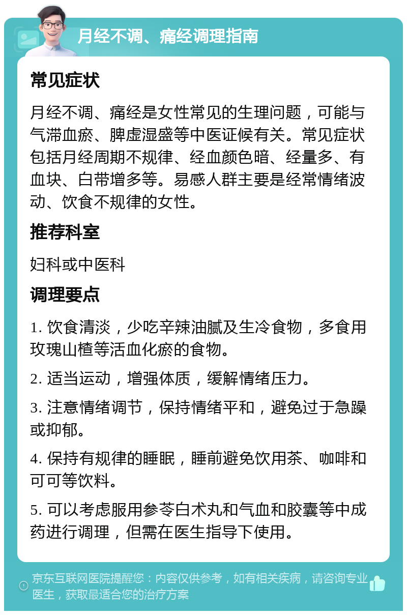 月经不调、痛经调理指南 常见症状 月经不调、痛经是女性常见的生理问题，可能与气滞血瘀、脾虚湿盛等中医证候有关。常见症状包括月经周期不规律、经血颜色暗、经量多、有血块、白带增多等。易感人群主要是经常情绪波动、饮食不规律的女性。 推荐科室 妇科或中医科 调理要点 1. 饮食清淡，少吃辛辣油腻及生冷食物，多食用玫瑰山楂等活血化瘀的食物。 2. 适当运动，增强体质，缓解情绪压力。 3. 注意情绪调节，保持情绪平和，避免过于急躁或抑郁。 4. 保持有规律的睡眠，睡前避免饮用茶、咖啡和可可等饮料。 5. 可以考虑服用参苓白术丸和气血和胶囊等中成药进行调理，但需在医生指导下使用。