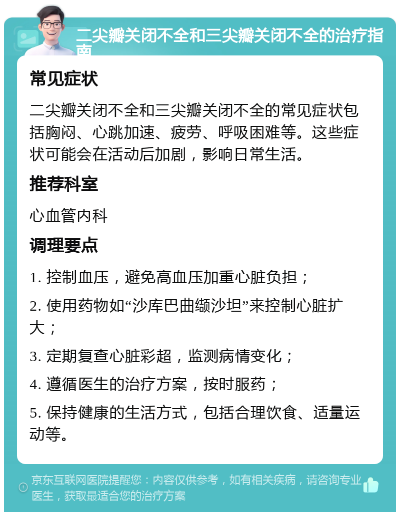 二尖瓣关闭不全和三尖瓣关闭不全的治疗指南 常见症状 二尖瓣关闭不全和三尖瓣关闭不全的常见症状包括胸闷、心跳加速、疲劳、呼吸困难等。这些症状可能会在活动后加剧，影响日常生活。 推荐科室 心血管内科 调理要点 1. 控制血压，避免高血压加重心脏负担； 2. 使用药物如“沙库巴曲缬沙坦”来控制心脏扩大； 3. 定期复查心脏彩超，监测病情变化； 4. 遵循医生的治疗方案，按时服药； 5. 保持健康的生活方式，包括合理饮食、适量运动等。