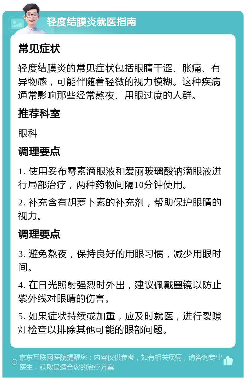 轻度结膜炎就医指南 常见症状 轻度结膜炎的常见症状包括眼睛干涩、胀痛、有异物感，可能伴随着轻微的视力模糊。这种疾病通常影响那些经常熬夜、用眼过度的人群。 推荐科室 眼科 调理要点 1. 使用妥布霉素滴眼液和爱丽玻璃酸钠滴眼液进行局部治疗，两种药物间隔10分钟使用。 2. 补充含有胡萝卜素的补充剂，帮助保护眼睛的视力。 调理要点 3. 避免熬夜，保持良好的用眼习惯，减少用眼时间。 4. 在日光照射强烈时外出，建议佩戴墨镜以防止紫外线对眼睛的伤害。 5. 如果症状持续或加重，应及时就医，进行裂隙灯检查以排除其他可能的眼部问题。