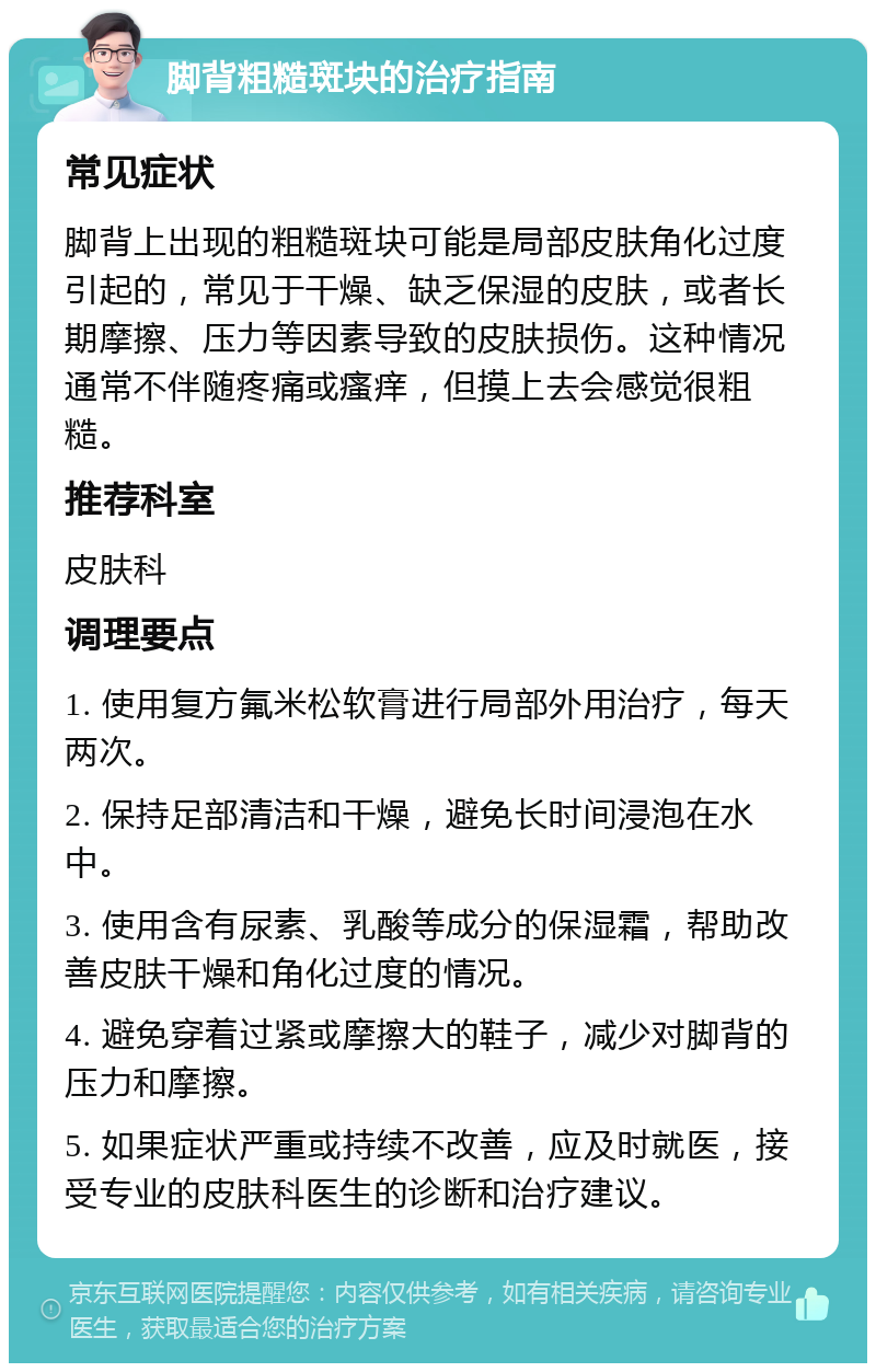 脚背粗糙斑块的治疗指南 常见症状 脚背上出现的粗糙斑块可能是局部皮肤角化过度引起的，常见于干燥、缺乏保湿的皮肤，或者长期摩擦、压力等因素导致的皮肤损伤。这种情况通常不伴随疼痛或瘙痒，但摸上去会感觉很粗糙。 推荐科室 皮肤科 调理要点 1. 使用复方氟米松软膏进行局部外用治疗，每天两次。 2. 保持足部清洁和干燥，避免长时间浸泡在水中。 3. 使用含有尿素、乳酸等成分的保湿霜，帮助改善皮肤干燥和角化过度的情况。 4. 避免穿着过紧或摩擦大的鞋子，减少对脚背的压力和摩擦。 5. 如果症状严重或持续不改善，应及时就医，接受专业的皮肤科医生的诊断和治疗建议。