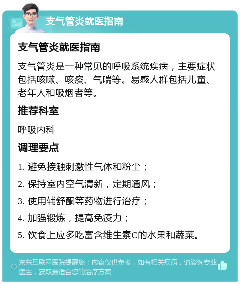 支气管炎就医指南 支气管炎就医指南 支气管炎是一种常见的呼吸系统疾病，主要症状包括咳嗽、咳痰、气喘等。易感人群包括儿童、老年人和吸烟者等。 推荐科室 呼吸内科 调理要点 1. 避免接触刺激性气体和粉尘； 2. 保持室内空气清新，定期通风； 3. 使用辅舒酮等药物进行治疗； 4. 加强锻炼，提高免疫力； 5. 饮食上应多吃富含维生素C的水果和蔬菜。