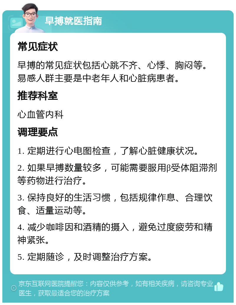 早搏就医指南 常见症状 早搏的常见症状包括心跳不齐、心悸、胸闷等。易感人群主要是中老年人和心脏病患者。 推荐科室 心血管内科 调理要点 1. 定期进行心电图检查，了解心脏健康状况。 2. 如果早搏数量较多，可能需要服用β受体阻滞剂等药物进行治疗。 3. 保持良好的生活习惯，包括规律作息、合理饮食、适量运动等。 4. 减少咖啡因和酒精的摄入，避免过度疲劳和精神紧张。 5. 定期随诊，及时调整治疗方案。