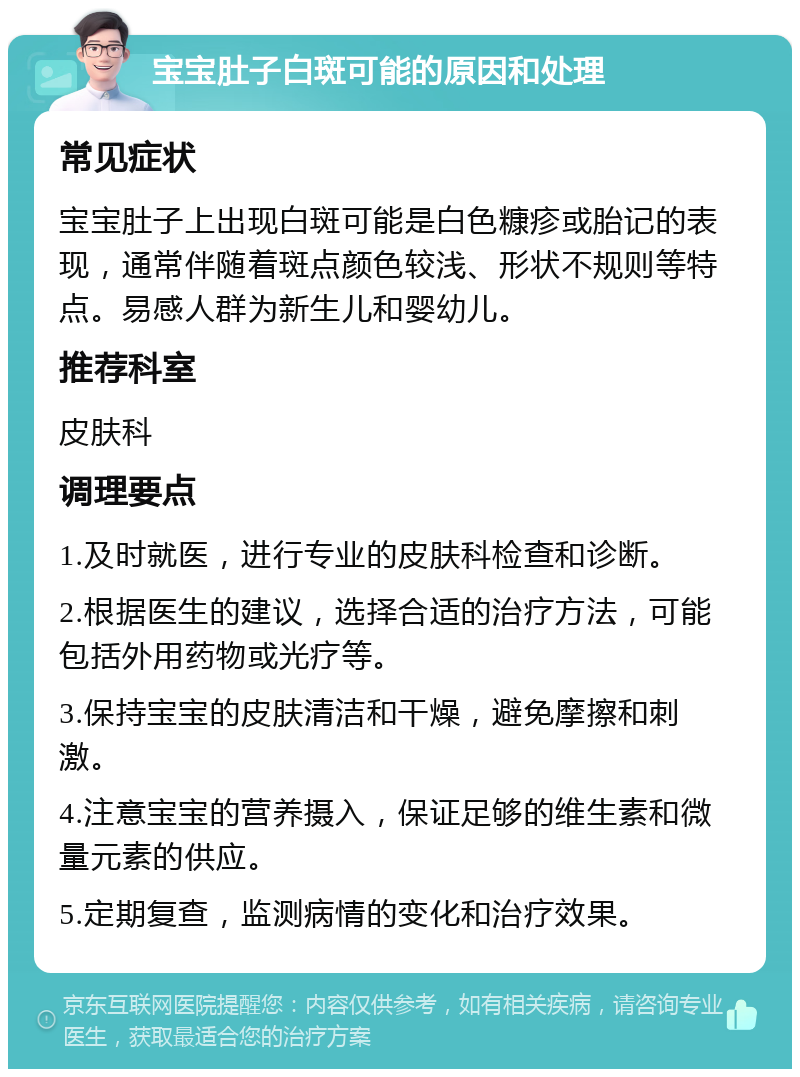 宝宝肚子白斑可能的原因和处理 常见症状 宝宝肚子上出现白斑可能是白色糠疹或胎记的表现，通常伴随着斑点颜色较浅、形状不规则等特点。易感人群为新生儿和婴幼儿。 推荐科室 皮肤科 调理要点 1.及时就医，进行专业的皮肤科检查和诊断。 2.根据医生的建议，选择合适的治疗方法，可能包括外用药物或光疗等。 3.保持宝宝的皮肤清洁和干燥，避免摩擦和刺激。 4.注意宝宝的营养摄入，保证足够的维生素和微量元素的供应。 5.定期复查，监测病情的变化和治疗效果。