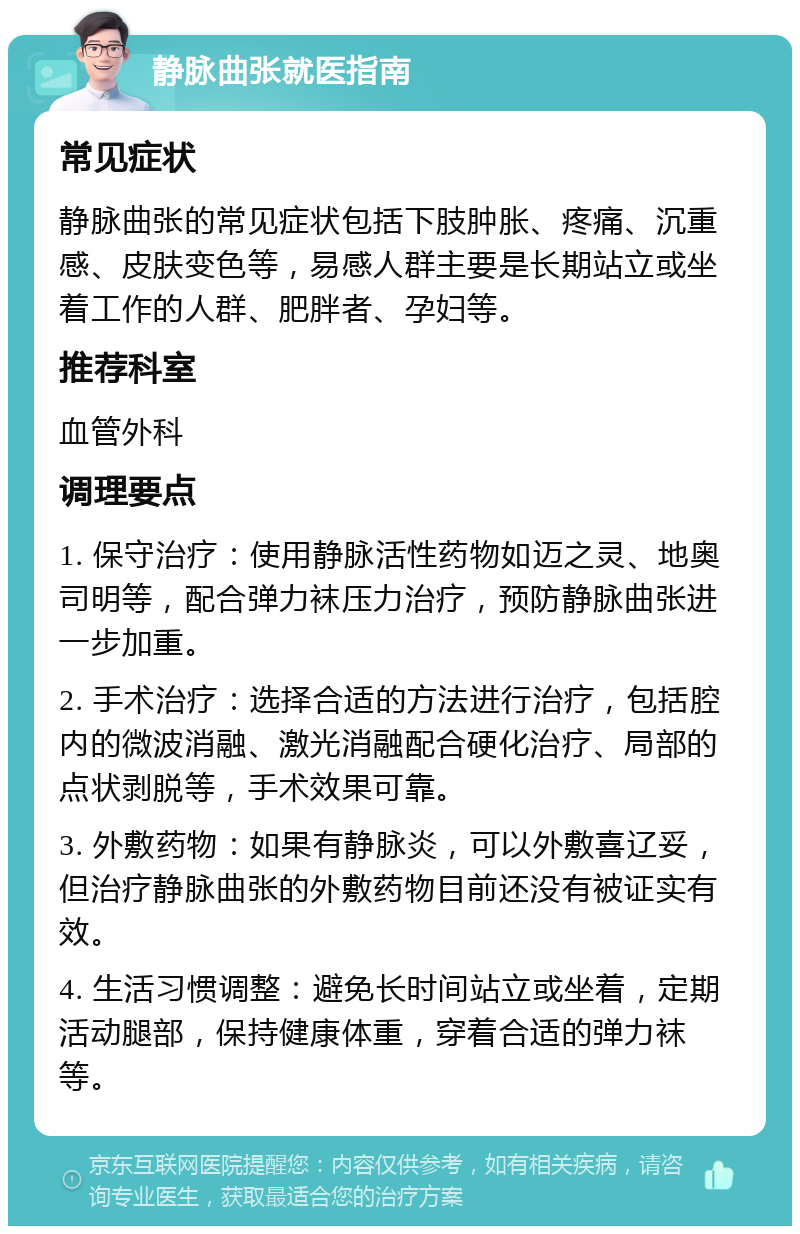 静脉曲张就医指南 常见症状 静脉曲张的常见症状包括下肢肿胀、疼痛、沉重感、皮肤变色等，易感人群主要是长期站立或坐着工作的人群、肥胖者、孕妇等。 推荐科室 血管外科 调理要点 1. 保守治疗：使用静脉活性药物如迈之灵、地奥司明等，配合弹力袜压力治疗，预防静脉曲张进一步加重。 2. 手术治疗：选择合适的方法进行治疗，包括腔内的微波消融、激光消融配合硬化治疗、局部的点状剥脱等，手术效果可靠。 3. 外敷药物：如果有静脉炎，可以外敷喜辽妥，但治疗静脉曲张的外敷药物目前还没有被证实有效。 4. 生活习惯调整：避免长时间站立或坐着，定期活动腿部，保持健康体重，穿着合适的弹力袜等。