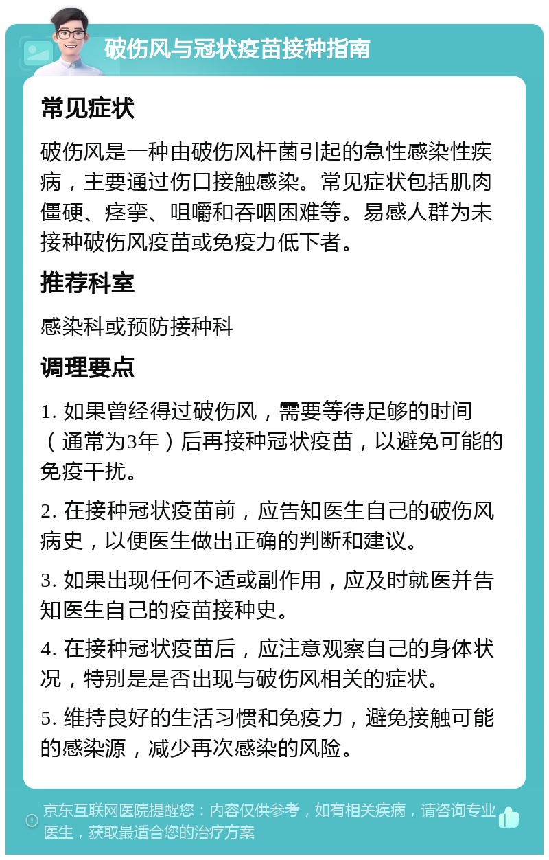 破伤风与冠状疫苗接种指南 常见症状 破伤风是一种由破伤风杆菌引起的急性感染性疾病，主要通过伤口接触感染。常见症状包括肌肉僵硬、痉挛、咀嚼和吞咽困难等。易感人群为未接种破伤风疫苗或免疫力低下者。 推荐科室 感染科或预防接种科 调理要点 1. 如果曾经得过破伤风，需要等待足够的时间（通常为3年）后再接种冠状疫苗，以避免可能的免疫干扰。 2. 在接种冠状疫苗前，应告知医生自己的破伤风病史，以便医生做出正确的判断和建议。 3. 如果出现任何不适或副作用，应及时就医并告知医生自己的疫苗接种史。 4. 在接种冠状疫苗后，应注意观察自己的身体状况，特别是是否出现与破伤风相关的症状。 5. 维持良好的生活习惯和免疫力，避免接触可能的感染源，减少再次感染的风险。