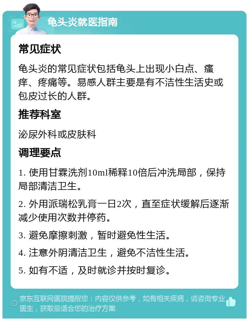 龟头炎就医指南 常见症状 龟头炎的常见症状包括龟头上出现小白点、瘙痒、疼痛等。易感人群主要是有不洁性生活史或包皮过长的人群。 推荐科室 泌尿外科或皮肤科 调理要点 1. 使用甘霖洗剂10ml稀释10倍后冲洗局部，保持局部清洁卫生。 2. 外用派瑞松乳膏一日2次，直至症状缓解后逐渐减少使用次数并停药。 3. 避免摩擦刺激，暂时避免性生活。 4. 注意外阴清洁卫生，避免不洁性生活。 5. 如有不适，及时就诊并按时复诊。