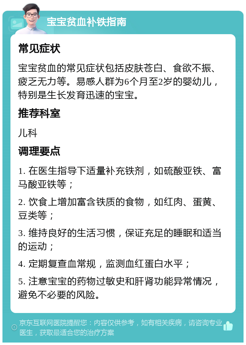 宝宝贫血补铁指南 常见症状 宝宝贫血的常见症状包括皮肤苍白、食欲不振、疲乏无力等。易感人群为6个月至2岁的婴幼儿，特别是生长发育迅速的宝宝。 推荐科室 儿科 调理要点 1. 在医生指导下适量补充铁剂，如硫酸亚铁、富马酸亚铁等； 2. 饮食上增加富含铁质的食物，如红肉、蛋黄、豆类等； 3. 维持良好的生活习惯，保证充足的睡眠和适当的运动； 4. 定期复查血常规，监测血红蛋白水平； 5. 注意宝宝的药物过敏史和肝肾功能异常情况，避免不必要的风险。