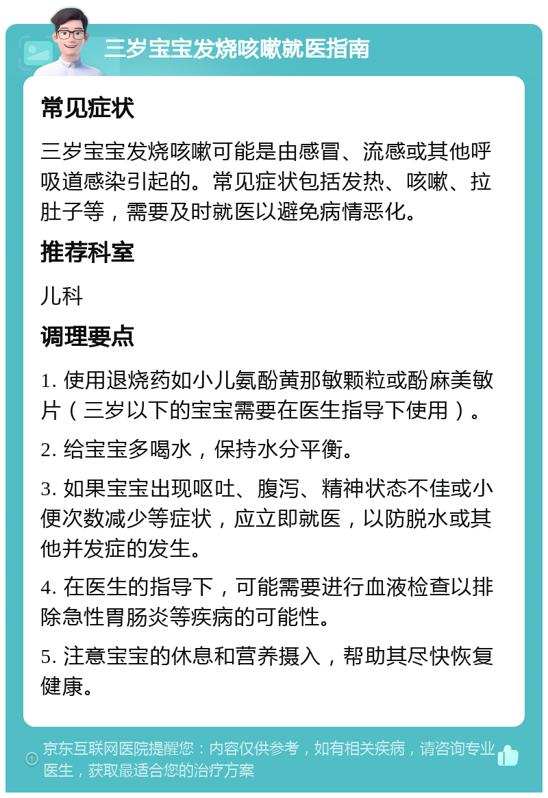 三岁宝宝发烧咳嗽就医指南 常见症状 三岁宝宝发烧咳嗽可能是由感冒、流感或其他呼吸道感染引起的。常见症状包括发热、咳嗽、拉肚子等，需要及时就医以避免病情恶化。 推荐科室 儿科 调理要点 1. 使用退烧药如小儿氨酚黄那敏颗粒或酚麻美敏片（三岁以下的宝宝需要在医生指导下使用）。 2. 给宝宝多喝水，保持水分平衡。 3. 如果宝宝出现呕吐、腹泻、精神状态不佳或小便次数减少等症状，应立即就医，以防脱水或其他并发症的发生。 4. 在医生的指导下，可能需要进行血液检查以排除急性胃肠炎等疾病的可能性。 5. 注意宝宝的休息和营养摄入，帮助其尽快恢复健康。