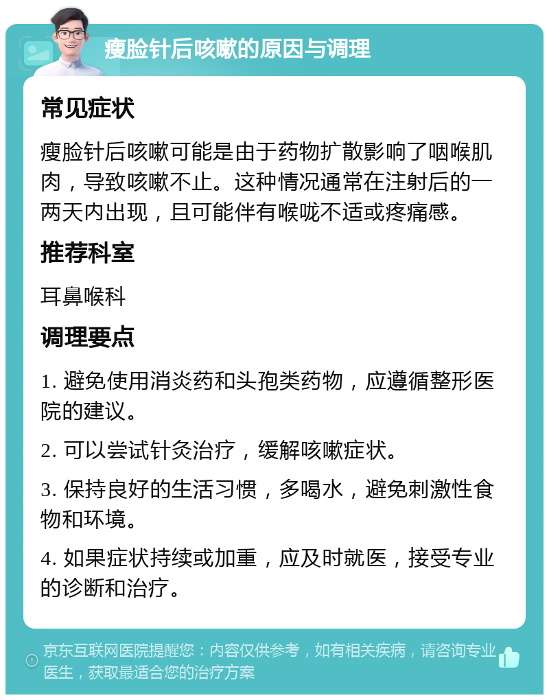 瘦脸针后咳嗽的原因与调理 常见症状 瘦脸针后咳嗽可能是由于药物扩散影响了咽喉肌肉，导致咳嗽不止。这种情况通常在注射后的一两天内出现，且可能伴有喉咙不适或疼痛感。 推荐科室 耳鼻喉科 调理要点 1. 避免使用消炎药和头孢类药物，应遵循整形医院的建议。 2. 可以尝试针灸治疗，缓解咳嗽症状。 3. 保持良好的生活习惯，多喝水，避免刺激性食物和环境。 4. 如果症状持续或加重，应及时就医，接受专业的诊断和治疗。