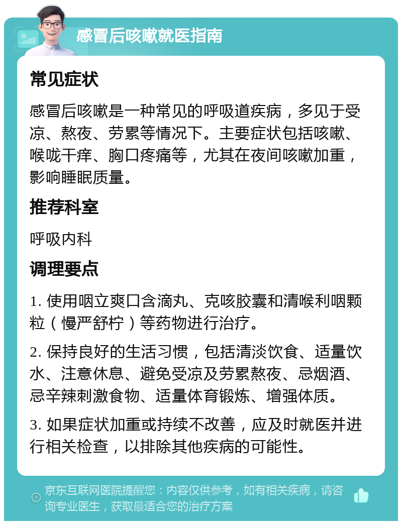 感冒后咳嗽就医指南 常见症状 感冒后咳嗽是一种常见的呼吸道疾病，多见于受凉、熬夜、劳累等情况下。主要症状包括咳嗽、喉咙干痒、胸口疼痛等，尤其在夜间咳嗽加重，影响睡眠质量。 推荐科室 呼吸内科 调理要点 1. 使用咽立爽口含滴丸、克咳胶囊和清喉利咽颗粒（慢严舒柠）等药物进行治疗。 2. 保持良好的生活习惯，包括清淡饮食、适量饮水、注意休息、避免受凉及劳累熬夜、忌烟酒、忌辛辣刺激食物、适量体育锻炼、增强体质。 3. 如果症状加重或持续不改善，应及时就医并进行相关检查，以排除其他疾病的可能性。