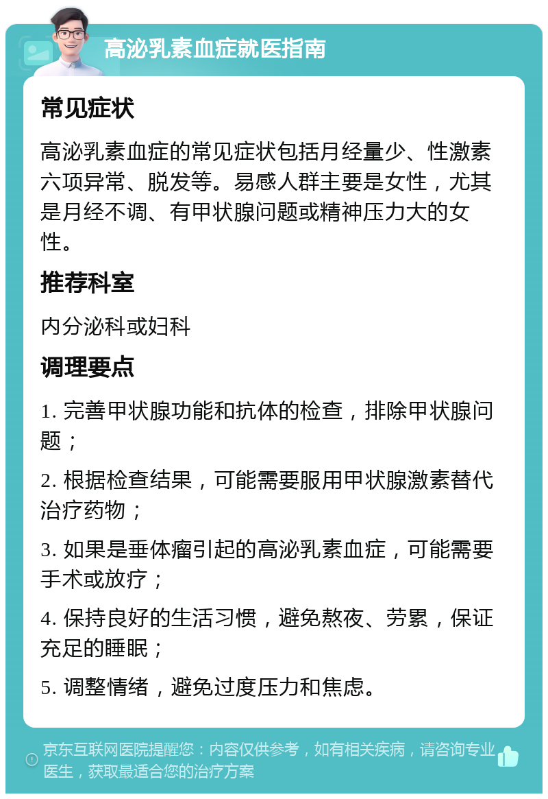 高泌乳素血症就医指南 常见症状 高泌乳素血症的常见症状包括月经量少、性激素六项异常、脱发等。易感人群主要是女性，尤其是月经不调、有甲状腺问题或精神压力大的女性。 推荐科室 内分泌科或妇科 调理要点 1. 完善甲状腺功能和抗体的检查，排除甲状腺问题； 2. 根据检查结果，可能需要服用甲状腺激素替代治疗药物； 3. 如果是垂体瘤引起的高泌乳素血症，可能需要手术或放疗； 4. 保持良好的生活习惯，避免熬夜、劳累，保证充足的睡眠； 5. 调整情绪，避免过度压力和焦虑。