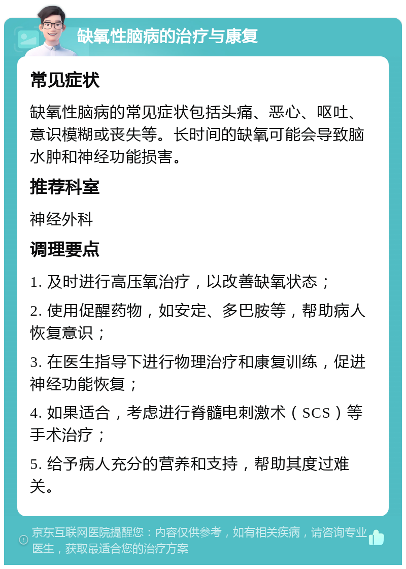 缺氧性脑病的治疗与康复 常见症状 缺氧性脑病的常见症状包括头痛、恶心、呕吐、意识模糊或丧失等。长时间的缺氧可能会导致脑水肿和神经功能损害。 推荐科室 神经外科 调理要点 1. 及时进行高压氧治疗，以改善缺氧状态； 2. 使用促醒药物，如安定、多巴胺等，帮助病人恢复意识； 3. 在医生指导下进行物理治疗和康复训练，促进神经功能恢复； 4. 如果适合，考虑进行脊髓电刺激术（SCS）等手术治疗； 5. 给予病人充分的营养和支持，帮助其度过难关。