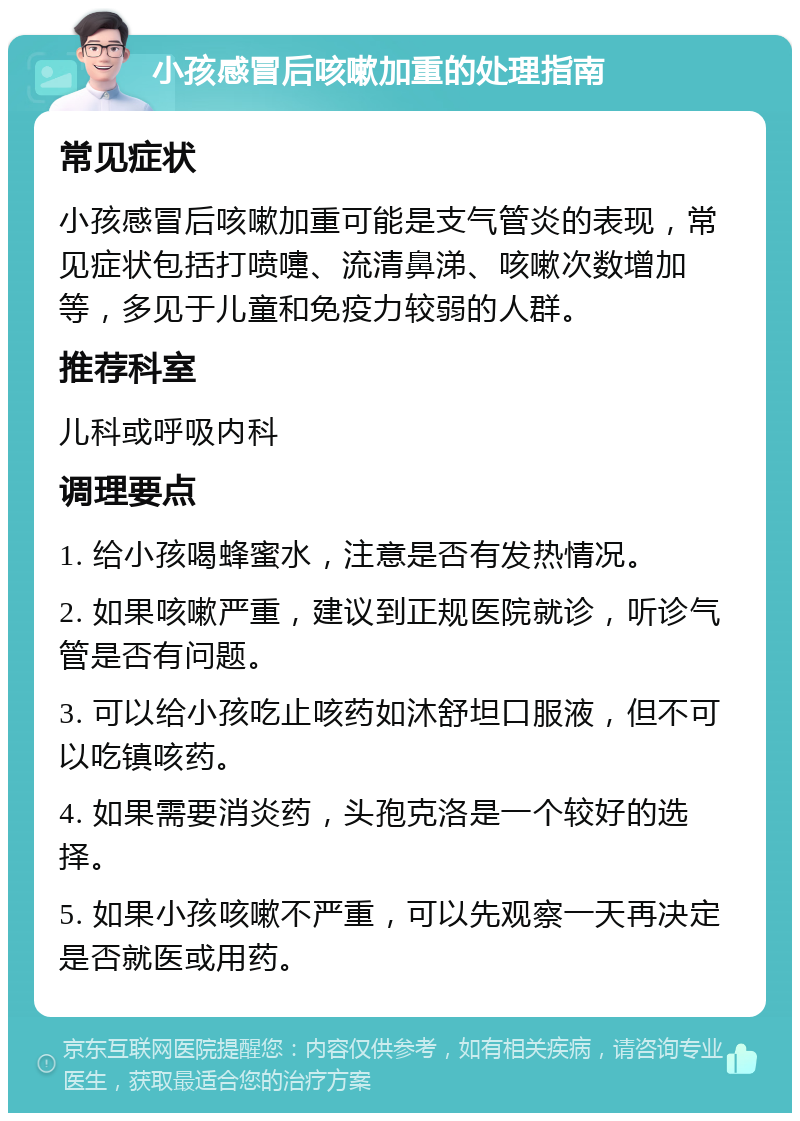 小孩感冒后咳嗽加重的处理指南 常见症状 小孩感冒后咳嗽加重可能是支气管炎的表现，常见症状包括打喷嚏、流清鼻涕、咳嗽次数增加等，多见于儿童和免疫力较弱的人群。 推荐科室 儿科或呼吸内科 调理要点 1. 给小孩喝蜂蜜水，注意是否有发热情况。 2. 如果咳嗽严重，建议到正规医院就诊，听诊气管是否有问题。 3. 可以给小孩吃止咳药如沐舒坦口服液，但不可以吃镇咳药。 4. 如果需要消炎药，头孢克洛是一个较好的选择。 5. 如果小孩咳嗽不严重，可以先观察一天再决定是否就医或用药。