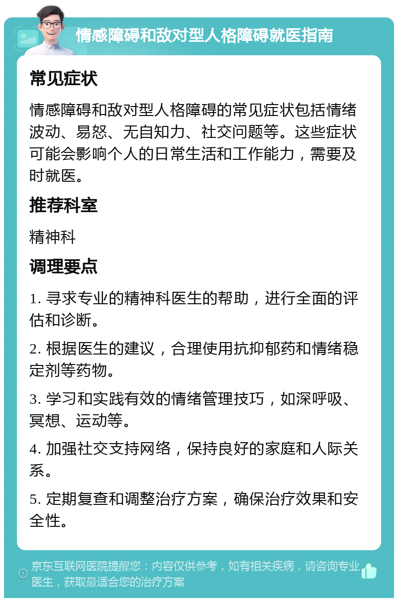 情感障碍和敌对型人格障碍就医指南 常见症状 情感障碍和敌对型人格障碍的常见症状包括情绪波动、易怒、无自知力、社交问题等。这些症状可能会影响个人的日常生活和工作能力，需要及时就医。 推荐科室 精神科 调理要点 1. 寻求专业的精神科医生的帮助，进行全面的评估和诊断。 2. 根据医生的建议，合理使用抗抑郁药和情绪稳定剂等药物。 3. 学习和实践有效的情绪管理技巧，如深呼吸、冥想、运动等。 4. 加强社交支持网络，保持良好的家庭和人际关系。 5. 定期复查和调整治疗方案，确保治疗效果和安全性。