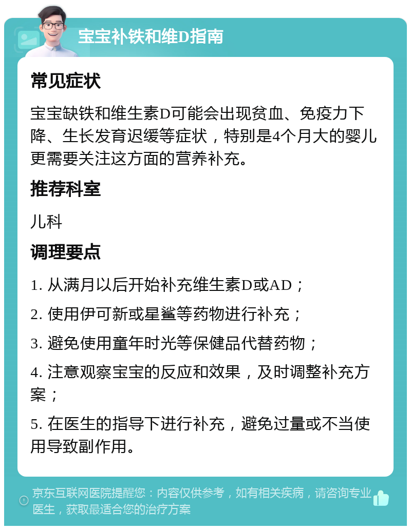 宝宝补铁和维D指南 常见症状 宝宝缺铁和维生素D可能会出现贫血、免疫力下降、生长发育迟缓等症状，特别是4个月大的婴儿更需要关注这方面的营养补充。 推荐科室 儿科 调理要点 1. 从满月以后开始补充维生素D或AD； 2. 使用伊可新或星鲨等药物进行补充； 3. 避免使用童年时光等保健品代替药物； 4. 注意观察宝宝的反应和效果，及时调整补充方案； 5. 在医生的指导下进行补充，避免过量或不当使用导致副作用。