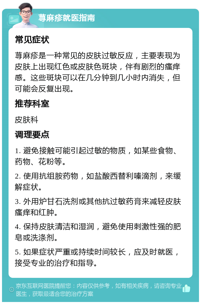 荨麻疹就医指南 常见症状 荨麻疹是一种常见的皮肤过敏反应，主要表现为皮肤上出现红色或皮肤色斑块，伴有剧烈的瘙痒感。这些斑块可以在几分钟到几小时内消失，但可能会反复出现。 推荐科室 皮肤科 调理要点 1. 避免接触可能引起过敏的物质，如某些食物、药物、花粉等。 2. 使用抗组胺药物，如盐酸西替利嗪滴剂，来缓解症状。 3. 外用炉甘石洗剂或其他抗过敏药膏来减轻皮肤瘙痒和红肿。 4. 保持皮肤清洁和湿润，避免使用刺激性强的肥皂或洗涤剂。 5. 如果症状严重或持续时间较长，应及时就医，接受专业的治疗和指导。