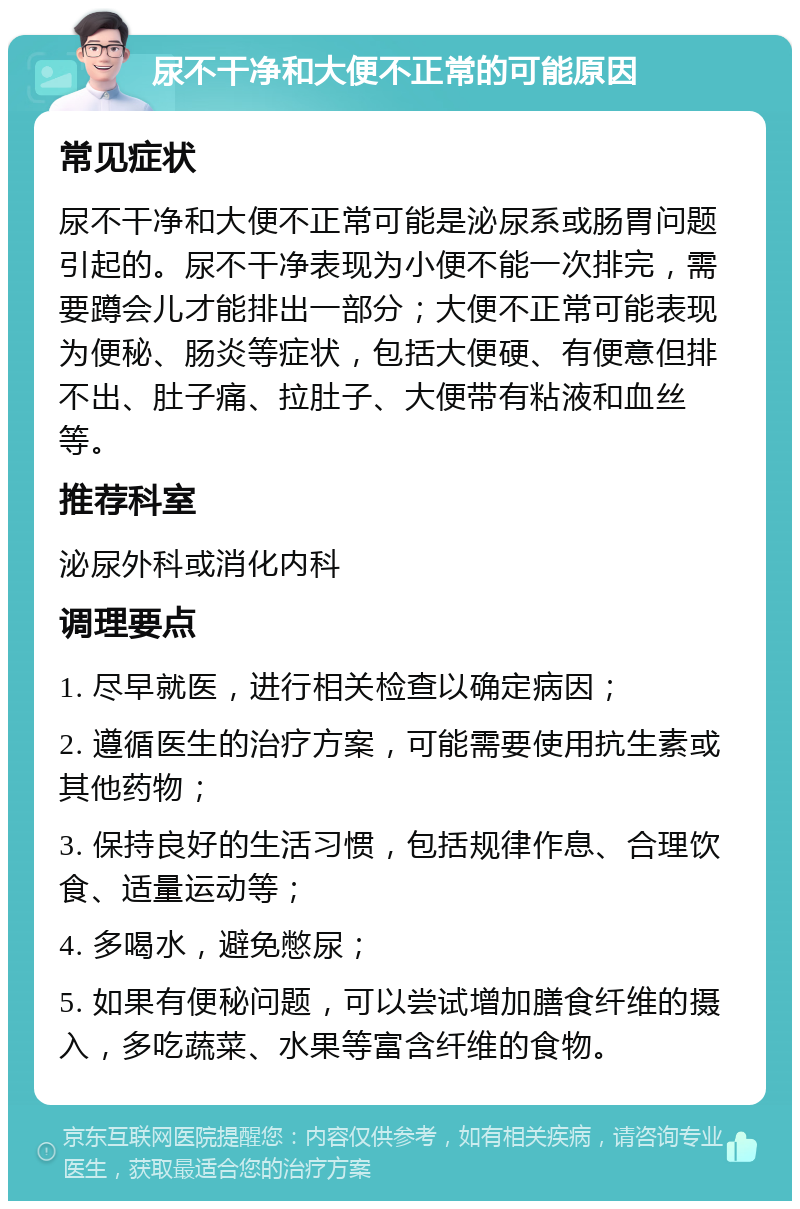 尿不干净和大便不正常的可能原因 常见症状 尿不干净和大便不正常可能是泌尿系或肠胃问题引起的。尿不干净表现为小便不能一次排完，需要蹲会儿才能排出一部分；大便不正常可能表现为便秘、肠炎等症状，包括大便硬、有便意但排不出、肚子痛、拉肚子、大便带有粘液和血丝等。 推荐科室 泌尿外科或消化内科 调理要点 1. 尽早就医，进行相关检查以确定病因； 2. 遵循医生的治疗方案，可能需要使用抗生素或其他药物； 3. 保持良好的生活习惯，包括规律作息、合理饮食、适量运动等； 4. 多喝水，避免憋尿； 5. 如果有便秘问题，可以尝试增加膳食纤维的摄入，多吃蔬菜、水果等富含纤维的食物。