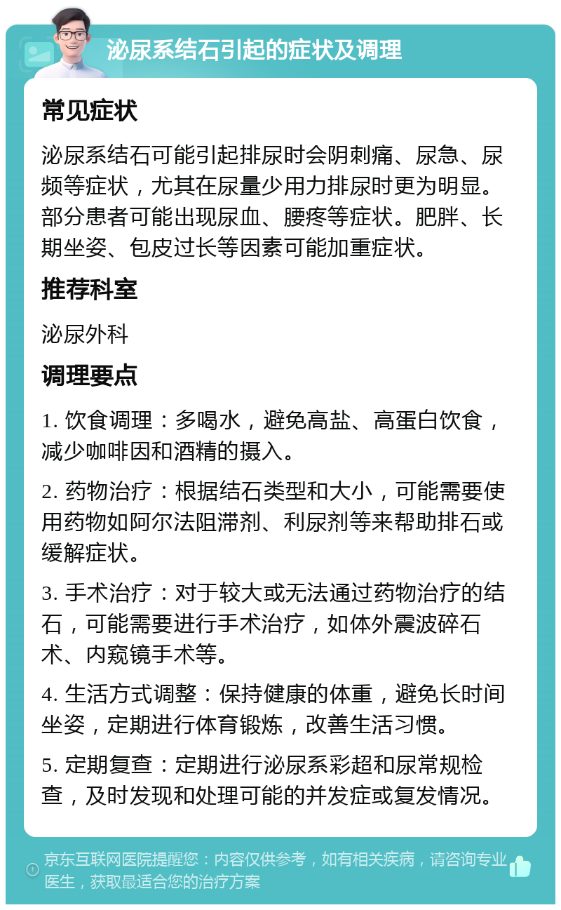 泌尿系结石引起的症状及调理 常见症状 泌尿系结石可能引起排尿时会阴刺痛、尿急、尿频等症状，尤其在尿量少用力排尿时更为明显。部分患者可能出现尿血、腰疼等症状。肥胖、长期坐姿、包皮过长等因素可能加重症状。 推荐科室 泌尿外科 调理要点 1. 饮食调理：多喝水，避免高盐、高蛋白饮食，减少咖啡因和酒精的摄入。 2. 药物治疗：根据结石类型和大小，可能需要使用药物如阿尔法阻滞剂、利尿剂等来帮助排石或缓解症状。 3. 手术治疗：对于较大或无法通过药物治疗的结石，可能需要进行手术治疗，如体外震波碎石术、内窥镜手术等。 4. 生活方式调整：保持健康的体重，避免长时间坐姿，定期进行体育锻炼，改善生活习惯。 5. 定期复查：定期进行泌尿系彩超和尿常规检查，及时发现和处理可能的并发症或复发情况。