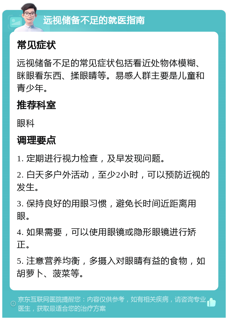 远视储备不足的就医指南 常见症状 远视储备不足的常见症状包括看近处物体模糊、眯眼看东西、揉眼睛等。易感人群主要是儿童和青少年。 推荐科室 眼科 调理要点 1. 定期进行视力检查，及早发现问题。 2. 白天多户外活动，至少2小时，可以预防近视的发生。 3. 保持良好的用眼习惯，避免长时间近距离用眼。 4. 如果需要，可以使用眼镜或隐形眼镜进行矫正。 5. 注意营养均衡，多摄入对眼睛有益的食物，如胡萝卜、菠菜等。