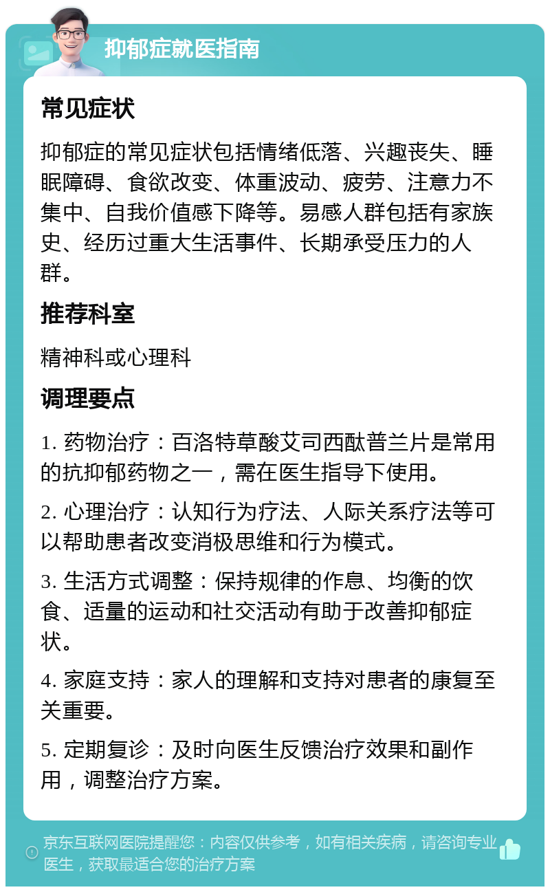 抑郁症就医指南 常见症状 抑郁症的常见症状包括情绪低落、兴趣丧失、睡眠障碍、食欲改变、体重波动、疲劳、注意力不集中、自我价值感下降等。易感人群包括有家族史、经历过重大生活事件、长期承受压力的人群。 推荐科室 精神科或心理科 调理要点 1. 药物治疗：百洛特草酸艾司西酞普兰片是常用的抗抑郁药物之一，需在医生指导下使用。 2. 心理治疗：认知行为疗法、人际关系疗法等可以帮助患者改变消极思维和行为模式。 3. 生活方式调整：保持规律的作息、均衡的饮食、适量的运动和社交活动有助于改善抑郁症状。 4. 家庭支持：家人的理解和支持对患者的康复至关重要。 5. 定期复诊：及时向医生反馈治疗效果和副作用，调整治疗方案。