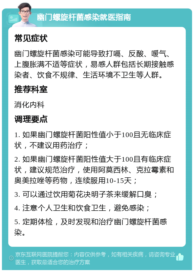 幽门螺旋杆菌感染就医指南 常见症状 幽门螺旋杆菌感染可能导致打嗝、反酸、嗳气、上腹胀满不适等症状，易感人群包括长期接触感染者、饮食不规律、生活环境不卫生等人群。 推荐科室 消化内科 调理要点 1. 如果幽门螺旋杆菌阳性值小于100且无临床症状，不建议用药治疗； 2. 如果幽门螺旋杆菌阳性值大于100且有临床症状，建议规范治疗，使用阿莫西林、克拉霉素和奥美拉唑等药物，连续服用10-15天； 3. 可以通过饮用菊花决明子茶来缓解口臭； 4. 注意个人卫生和饮食卫生，避免感染； 5. 定期体检，及时发现和治疗幽门螺旋杆菌感染。