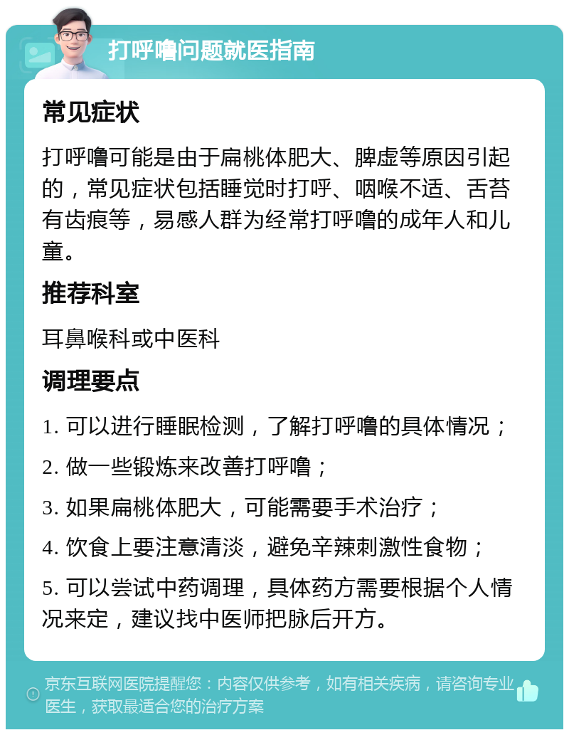 打呼噜问题就医指南 常见症状 打呼噜可能是由于扁桃体肥大、脾虚等原因引起的，常见症状包括睡觉时打呼、咽喉不适、舌苔有齿痕等，易感人群为经常打呼噜的成年人和儿童。 推荐科室 耳鼻喉科或中医科 调理要点 1. 可以进行睡眠检测，了解打呼噜的具体情况； 2. 做一些锻炼来改善打呼噜； 3. 如果扁桃体肥大，可能需要手术治疗； 4. 饮食上要注意清淡，避免辛辣刺激性食物； 5. 可以尝试中药调理，具体药方需要根据个人情况来定，建议找中医师把脉后开方。