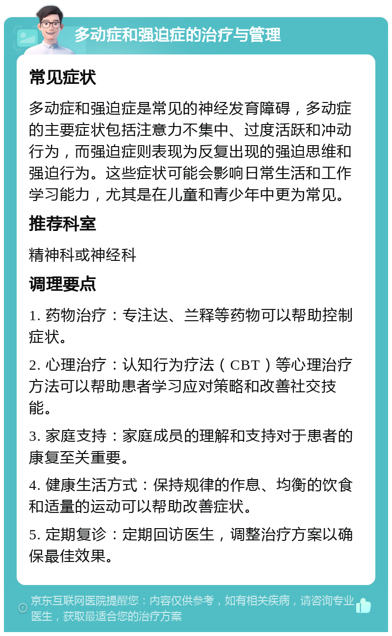 多动症和强迫症的治疗与管理 常见症状 多动症和强迫症是常见的神经发育障碍，多动症的主要症状包括注意力不集中、过度活跃和冲动行为，而强迫症则表现为反复出现的强迫思维和强迫行为。这些症状可能会影响日常生活和工作学习能力，尤其是在儿童和青少年中更为常见。 推荐科室 精神科或神经科 调理要点 1. 药物治疗：专注达、兰释等药物可以帮助控制症状。 2. 心理治疗：认知行为疗法（CBT）等心理治疗方法可以帮助患者学习应对策略和改善社交技能。 3. 家庭支持：家庭成员的理解和支持对于患者的康复至关重要。 4. 健康生活方式：保持规律的作息、均衡的饮食和适量的运动可以帮助改善症状。 5. 定期复诊：定期回访医生，调整治疗方案以确保最佳效果。