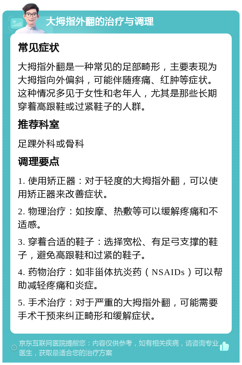 大拇指外翻的治疗与调理 常见症状 大拇指外翻是一种常见的足部畸形，主要表现为大拇指向外偏斜，可能伴随疼痛、红肿等症状。这种情况多见于女性和老年人，尤其是那些长期穿着高跟鞋或过紧鞋子的人群。 推荐科室 足踝外科或骨科 调理要点 1. 使用矫正器：对于轻度的大拇指外翻，可以使用矫正器来改善症状。 2. 物理治疗：如按摩、热敷等可以缓解疼痛和不适感。 3. 穿着合适的鞋子：选择宽松、有足弓支撑的鞋子，避免高跟鞋和过紧的鞋子。 4. 药物治疗：如非甾体抗炎药（NSAIDs）可以帮助减轻疼痛和炎症。 5. 手术治疗：对于严重的大拇指外翻，可能需要手术干预来纠正畸形和缓解症状。