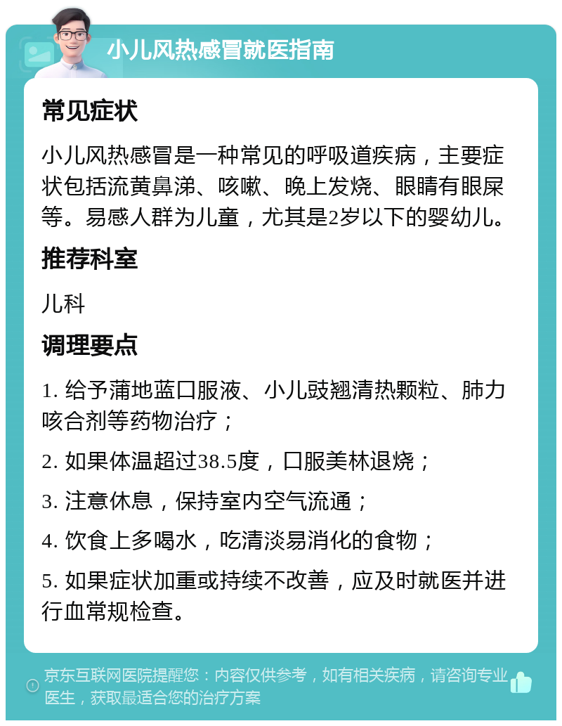 小儿风热感冒就医指南 常见症状 小儿风热感冒是一种常见的呼吸道疾病，主要症状包括流黄鼻涕、咳嗽、晚上发烧、眼睛有眼屎等。易感人群为儿童，尤其是2岁以下的婴幼儿。 推荐科室 儿科 调理要点 1. 给予蒲地蓝口服液、小儿豉翘清热颗粒、肺力咳合剂等药物治疗； 2. 如果体温超过38.5度，口服美林退烧； 3. 注意休息，保持室内空气流通； 4. 饮食上多喝水，吃清淡易消化的食物； 5. 如果症状加重或持续不改善，应及时就医并进行血常规检查。