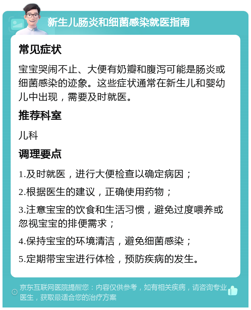 新生儿肠炎和细菌感染就医指南 常见症状 宝宝哭闹不止、大便有奶瓣和腹泻可能是肠炎或细菌感染的迹象。这些症状通常在新生儿和婴幼儿中出现，需要及时就医。 推荐科室 儿科 调理要点 1.及时就医，进行大便检查以确定病因； 2.根据医生的建议，正确使用药物； 3.注意宝宝的饮食和生活习惯，避免过度喂养或忽视宝宝的排便需求； 4.保持宝宝的环境清洁，避免细菌感染； 5.定期带宝宝进行体检，预防疾病的发生。