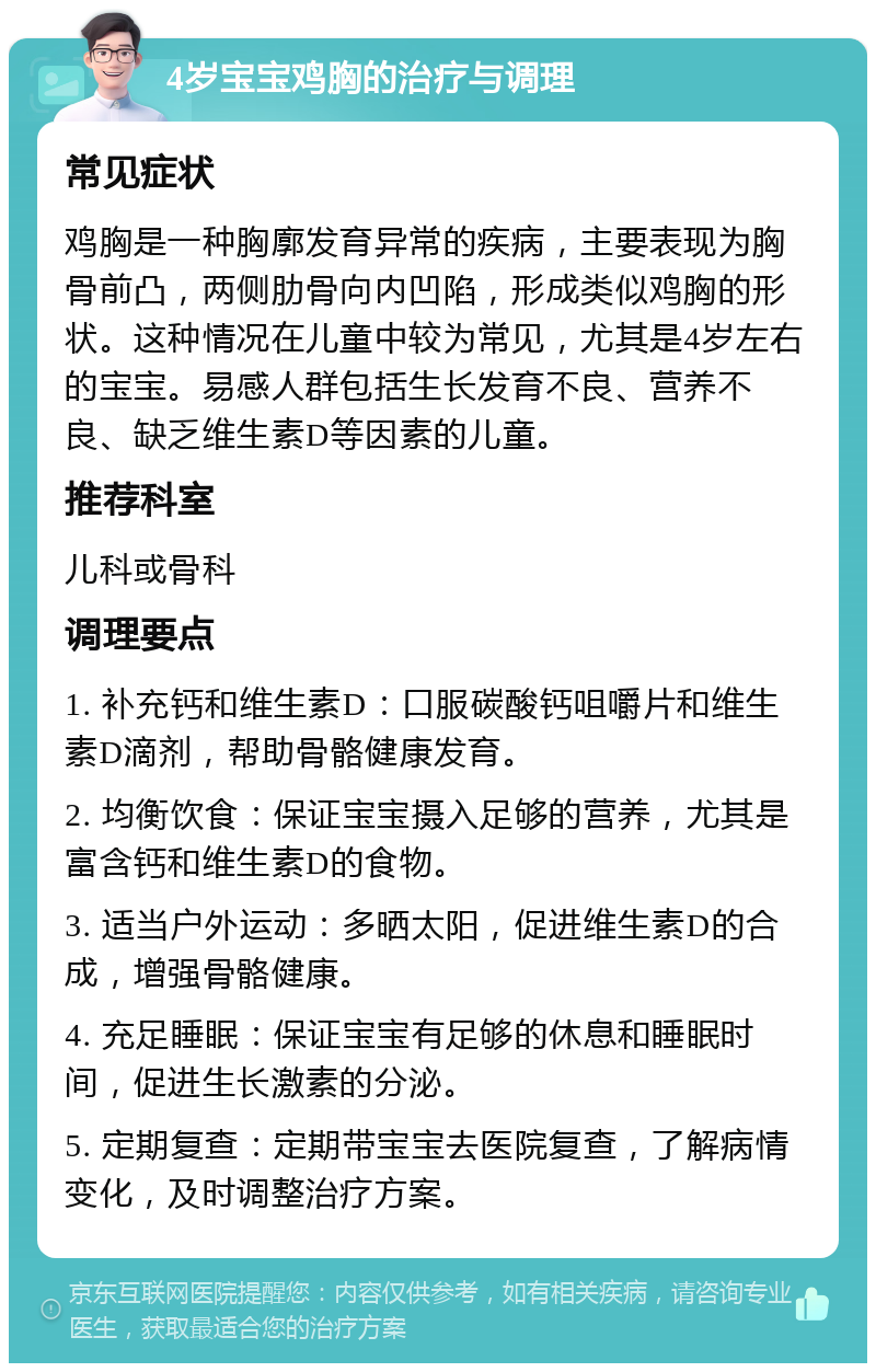 4岁宝宝鸡胸的治疗与调理 常见症状 鸡胸是一种胸廓发育异常的疾病，主要表现为胸骨前凸，两侧肋骨向内凹陷，形成类似鸡胸的形状。这种情况在儿童中较为常见，尤其是4岁左右的宝宝。易感人群包括生长发育不良、营养不良、缺乏维生素D等因素的儿童。 推荐科室 儿科或骨科 调理要点 1. 补充钙和维生素D：口服碳酸钙咀嚼片和维生素D滴剂，帮助骨骼健康发育。 2. 均衡饮食：保证宝宝摄入足够的营养，尤其是富含钙和维生素D的食物。 3. 适当户外运动：多晒太阳，促进维生素D的合成，增强骨骼健康。 4. 充足睡眠：保证宝宝有足够的休息和睡眠时间，促进生长激素的分泌。 5. 定期复查：定期带宝宝去医院复查，了解病情变化，及时调整治疗方案。