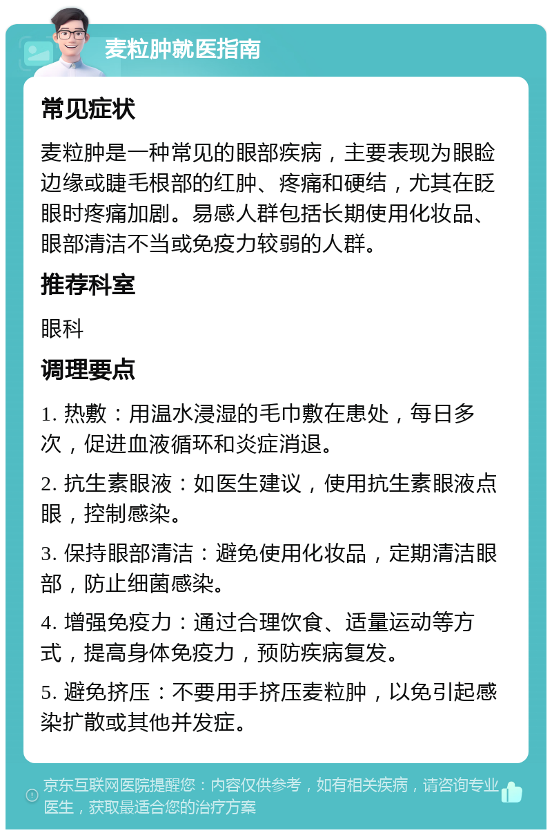 麦粒肿就医指南 常见症状 麦粒肿是一种常见的眼部疾病，主要表现为眼睑边缘或睫毛根部的红肿、疼痛和硬结，尤其在眨眼时疼痛加剧。易感人群包括长期使用化妆品、眼部清洁不当或免疫力较弱的人群。 推荐科室 眼科 调理要点 1. 热敷：用温水浸湿的毛巾敷在患处，每日多次，促进血液循环和炎症消退。 2. 抗生素眼液：如医生建议，使用抗生素眼液点眼，控制感染。 3. 保持眼部清洁：避免使用化妆品，定期清洁眼部，防止细菌感染。 4. 增强免疫力：通过合理饮食、适量运动等方式，提高身体免疫力，预防疾病复发。 5. 避免挤压：不要用手挤压麦粒肿，以免引起感染扩散或其他并发症。