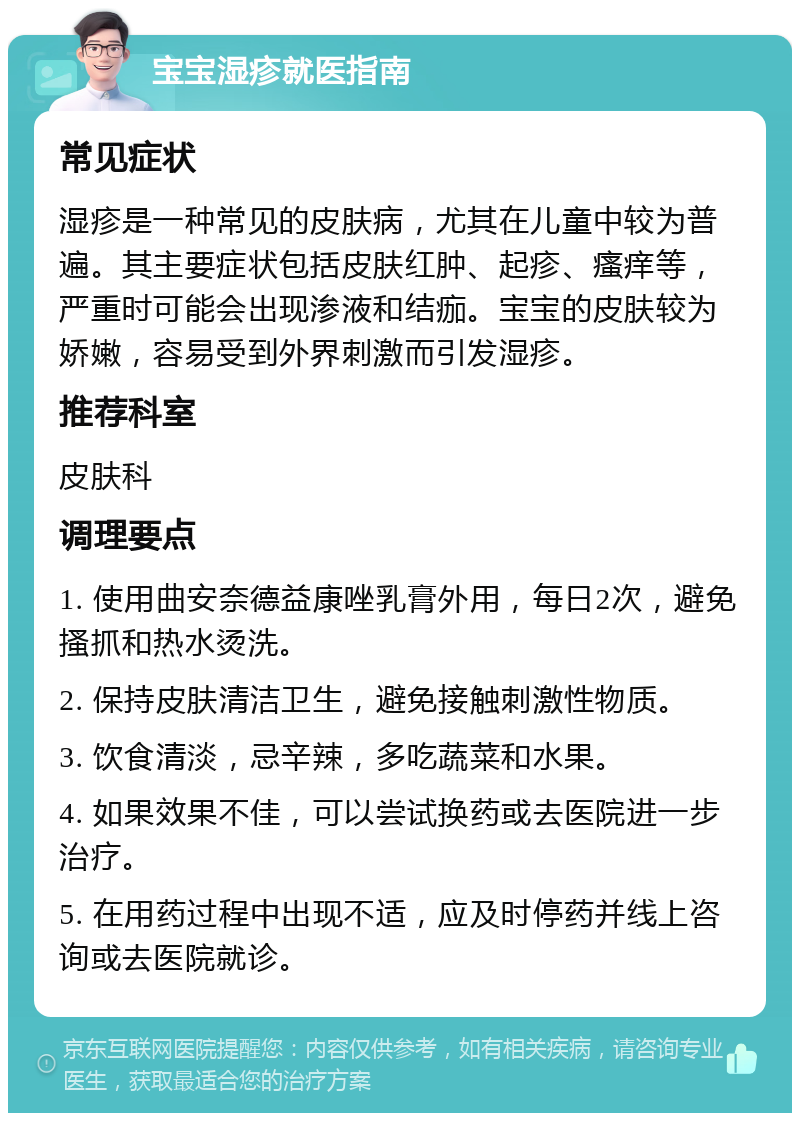 宝宝湿疹就医指南 常见症状 湿疹是一种常见的皮肤病，尤其在儿童中较为普遍。其主要症状包括皮肤红肿、起疹、瘙痒等，严重时可能会出现渗液和结痂。宝宝的皮肤较为娇嫩，容易受到外界刺激而引发湿疹。 推荐科室 皮肤科 调理要点 1. 使用曲安奈德益康唑乳膏外用，每日2次，避免搔抓和热水烫洗。 2. 保持皮肤清洁卫生，避免接触刺激性物质。 3. 饮食清淡，忌辛辣，多吃蔬菜和水果。 4. 如果效果不佳，可以尝试换药或去医院进一步治疗。 5. 在用药过程中出现不适，应及时停药并线上咨询或去医院就诊。