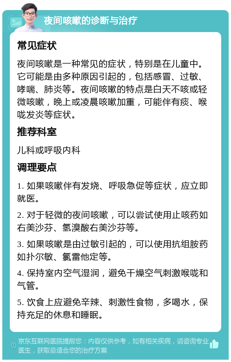 夜间咳嗽的诊断与治疗 常见症状 夜间咳嗽是一种常见的症状，特别是在儿童中。它可能是由多种原因引起的，包括感冒、过敏、哮喘、肺炎等。夜间咳嗽的特点是白天不咳或轻微咳嗽，晚上或凌晨咳嗽加重，可能伴有痰、喉咙发炎等症状。 推荐科室 儿科或呼吸内科 调理要点 1. 如果咳嗽伴有发烧、呼吸急促等症状，应立即就医。 2. 对于轻微的夜间咳嗽，可以尝试使用止咳药如右美沙芬、氢溴酸右美沙芬等。 3. 如果咳嗽是由过敏引起的，可以使用抗组胺药如扑尔敏、氯雷他定等。 4. 保持室内空气湿润，避免干燥空气刺激喉咙和气管。 5. 饮食上应避免辛辣、刺激性食物，多喝水，保持充足的休息和睡眠。