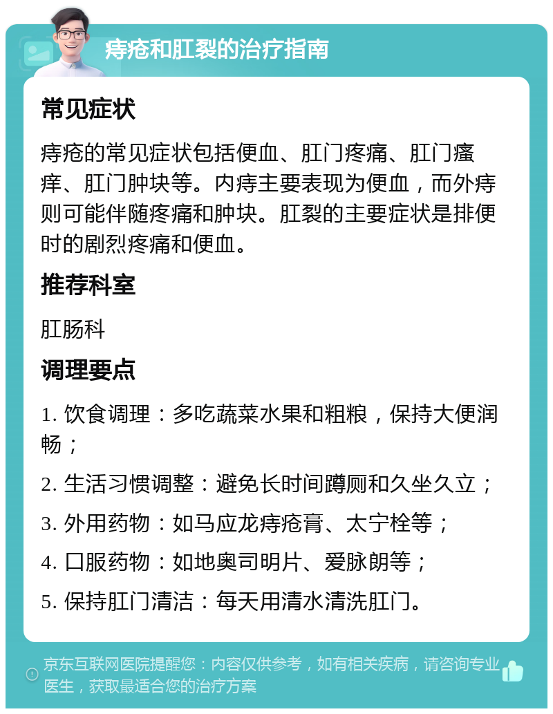 痔疮和肛裂的治疗指南 常见症状 痔疮的常见症状包括便血、肛门疼痛、肛门瘙痒、肛门肿块等。内痔主要表现为便血，而外痔则可能伴随疼痛和肿块。肛裂的主要症状是排便时的剧烈疼痛和便血。 推荐科室 肛肠科 调理要点 1. 饮食调理：多吃蔬菜水果和粗粮，保持大便润畅； 2. 生活习惯调整：避免长时间蹲厕和久坐久立； 3. 外用药物：如马应龙痔疮膏、太宁栓等； 4. 口服药物：如地奥司明片、爱脉朗等； 5. 保持肛门清洁：每天用清水清洗肛门。