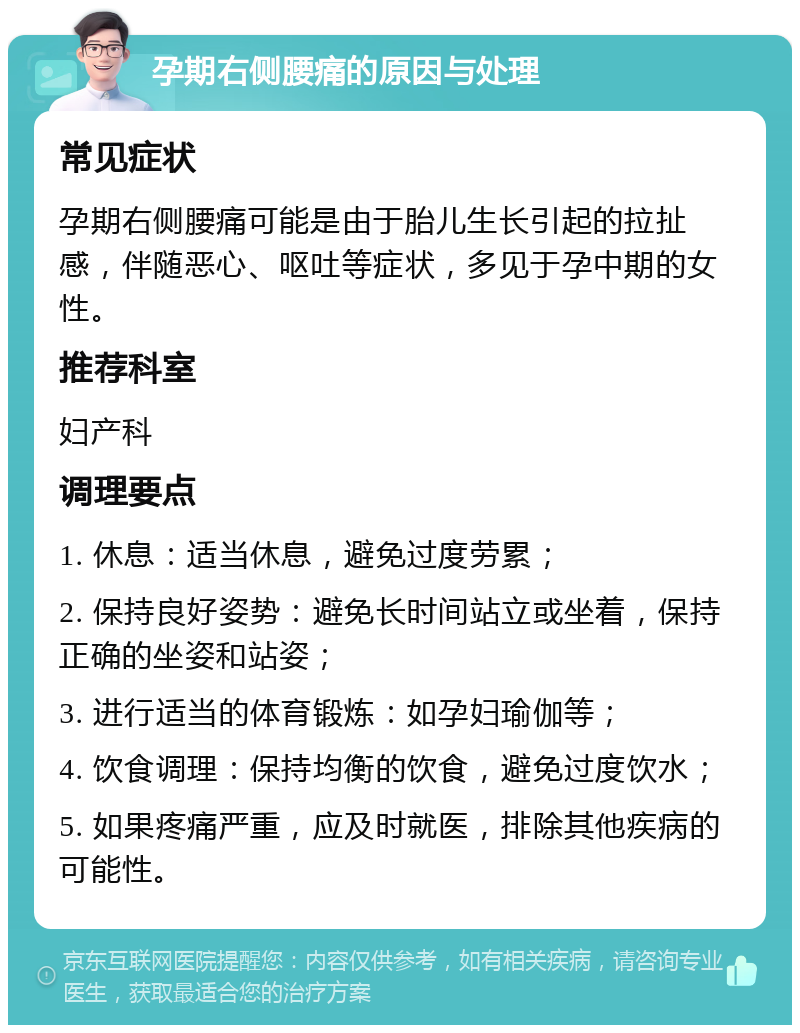 孕期右侧腰痛的原因与处理 常见症状 孕期右侧腰痛可能是由于胎儿生长引起的拉扯感，伴随恶心、呕吐等症状，多见于孕中期的女性。 推荐科室 妇产科 调理要点 1. 休息：适当休息，避免过度劳累； 2. 保持良好姿势：避免长时间站立或坐着，保持正确的坐姿和站姿； 3. 进行适当的体育锻炼：如孕妇瑜伽等； 4. 饮食调理：保持均衡的饮食，避免过度饮水； 5. 如果疼痛严重，应及时就医，排除其他疾病的可能性。