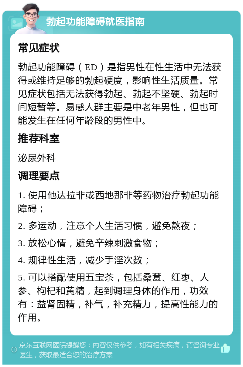 勃起功能障碍就医指南 常见症状 勃起功能障碍（ED）是指男性在性生活中无法获得或维持足够的勃起硬度，影响性生活质量。常见症状包括无法获得勃起、勃起不坚硬、勃起时间短暂等。易感人群主要是中老年男性，但也可能发生在任何年龄段的男性中。 推荐科室 泌尿外科 调理要点 1. 使用他达拉非或西地那非等药物治疗勃起功能障碍； 2. 多运动，注意个人生活习惯，避免熬夜； 3. 放松心情，避免辛辣刺激食物； 4. 规律性生活，减少手淫次数； 5. 可以搭配使用五宝茶，包括桑葚、红枣、人参、枸杞和黄精，起到调理身体的作用，功效有：益肾固精，补气，补充精力，提高性能力的作用。