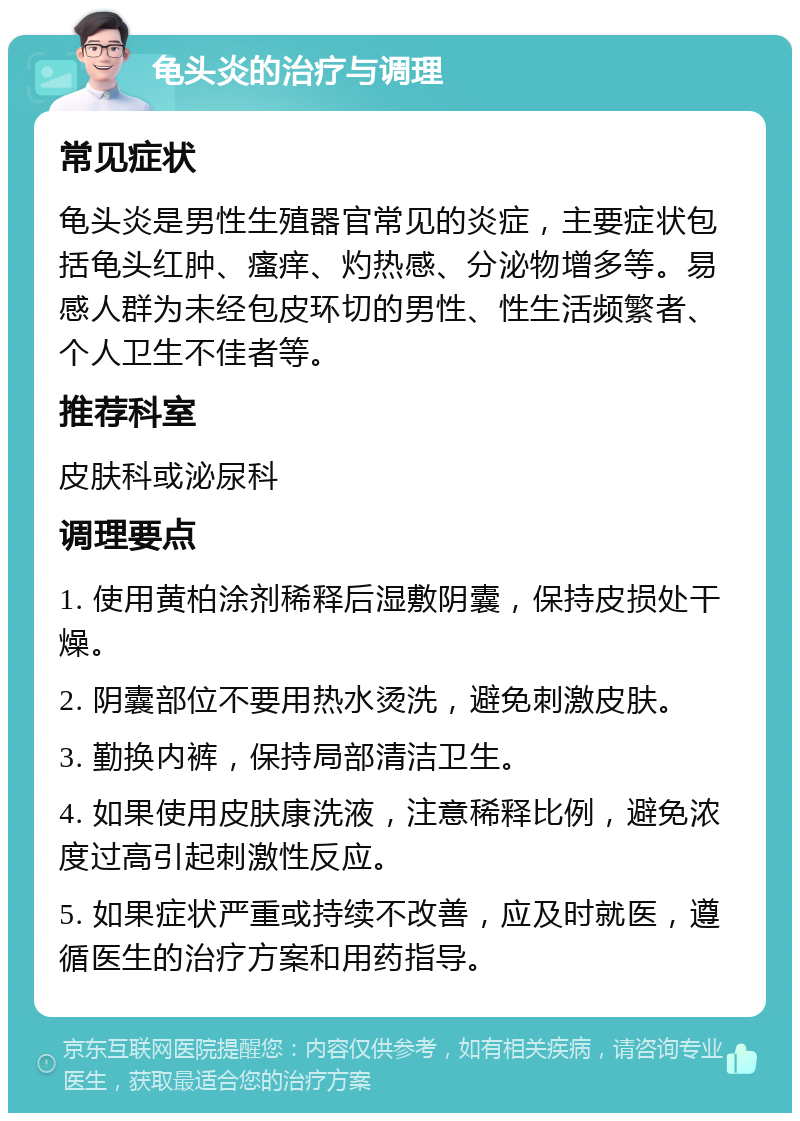 龟头炎的治疗与调理 常见症状 龟头炎是男性生殖器官常见的炎症，主要症状包括龟头红肿、瘙痒、灼热感、分泌物增多等。易感人群为未经包皮环切的男性、性生活频繁者、个人卫生不佳者等。 推荐科室 皮肤科或泌尿科 调理要点 1. 使用黄柏涂剂稀释后湿敷阴囊，保持皮损处干燥。 2. 阴囊部位不要用热水烫洗，避免刺激皮肤。 3. 勤换内裤，保持局部清洁卫生。 4. 如果使用皮肤康洗液，注意稀释比例，避免浓度过高引起刺激性反应。 5. 如果症状严重或持续不改善，应及时就医，遵循医生的治疗方案和用药指导。