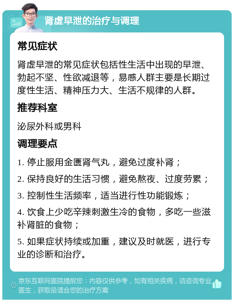 肾虚早泄的治疗与调理 常见症状 肾虚早泄的常见症状包括性生活中出现的早泄、勃起不坚、性欲减退等，易感人群主要是长期过度性生活、精神压力大、生活不规律的人群。 推荐科室 泌尿外科或男科 调理要点 1. 停止服用金匮肾气丸，避免过度补肾； 2. 保持良好的生活习惯，避免熬夜、过度劳累； 3. 控制性生活频率，适当进行性功能锻炼； 4. 饮食上少吃辛辣刺激生冷的食物，多吃一些滋补肾脏的食物； 5. 如果症状持续或加重，建议及时就医，进行专业的诊断和治疗。