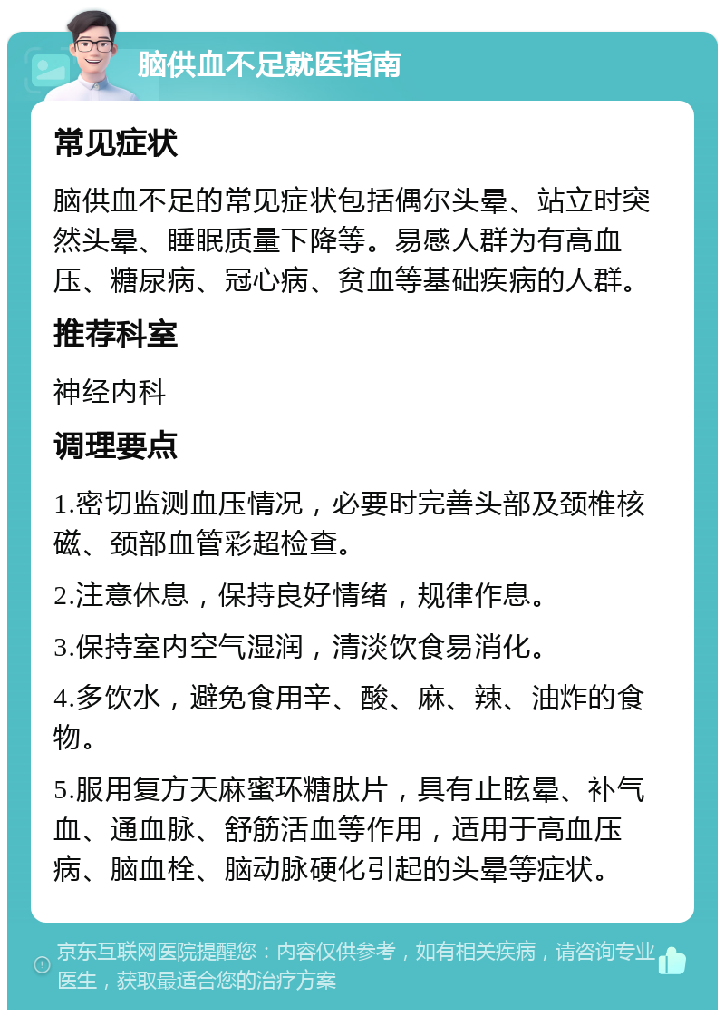 脑供血不足就医指南 常见症状 脑供血不足的常见症状包括偶尔头晕、站立时突然头晕、睡眠质量下降等。易感人群为有高血压、糖尿病、冠心病、贫血等基础疾病的人群。 推荐科室 神经内科 调理要点 1.密切监测血压情况，必要时完善头部及颈椎核磁、颈部血管彩超检查。 2.注意休息，保持良好情绪，规律作息。 3.保持室内空气湿润，清淡饮食易消化。 4.多饮水，避免食用辛、酸、麻、辣、油炸的食物。 5.服用复方天麻蜜环糖肽片，具有止眩晕、补气血、通血脉、舒筋活血等作用，适用于高血压病、脑血栓、脑动脉硬化引起的头晕等症状。