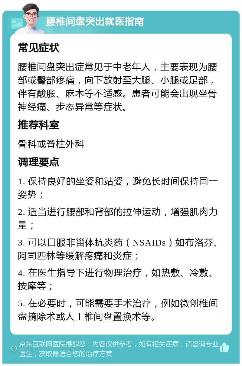 腰椎间盘突出就医指南 常见症状 腰椎间盘突出症常见于中老年人，主要表现为腰部或臀部疼痛，向下放射至大腿、小腿或足部，伴有酸胀、麻木等不适感。患者可能会出现坐骨神经痛、步态异常等症状。 推荐科室 骨科或脊柱外科 调理要点 1. 保持良好的坐姿和站姿，避免长时间保持同一姿势； 2. 适当进行腰部和背部的拉伸运动，增强肌肉力量； 3. 可以口服非甾体抗炎药（NSAIDs）如布洛芬、阿司匹林等缓解疼痛和炎症； 4. 在医生指导下进行物理治疗，如热敷、冷敷、按摩等； 5. 在必要时，可能需要手术治疗，例如微创椎间盘摘除术或人工椎间盘置换术等。