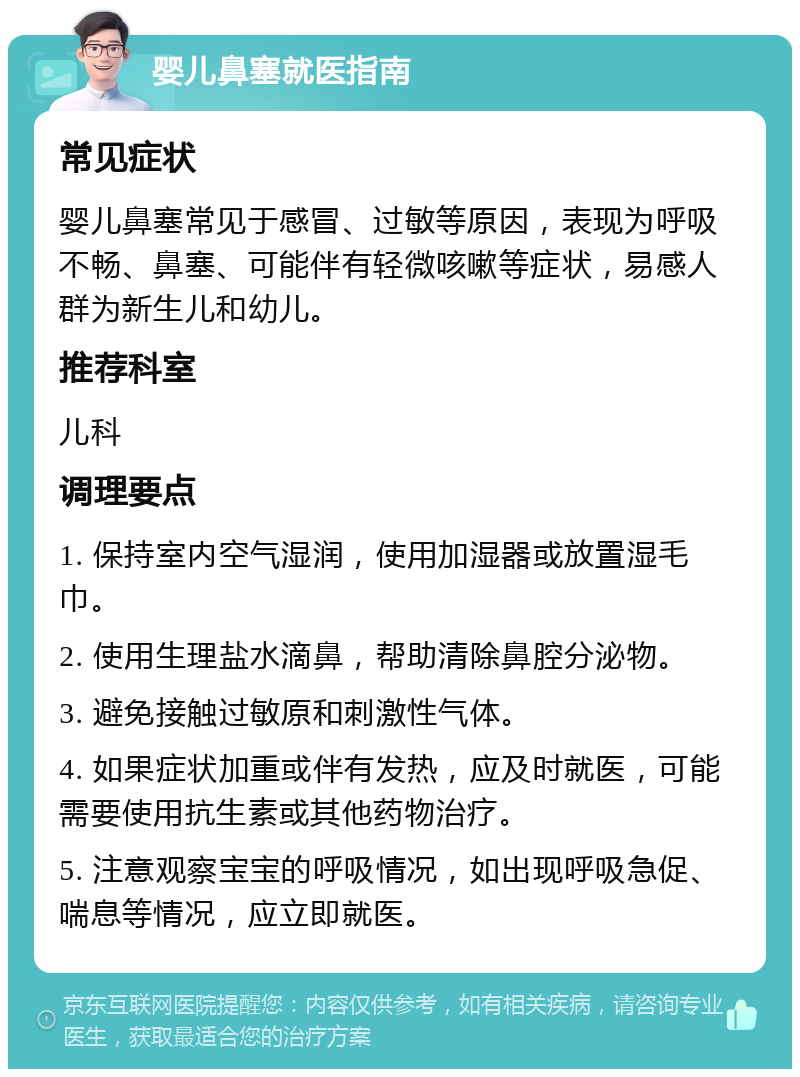 婴儿鼻塞就医指南 常见症状 婴儿鼻塞常见于感冒、过敏等原因，表现为呼吸不畅、鼻塞、可能伴有轻微咳嗽等症状，易感人群为新生儿和幼儿。 推荐科室 儿科 调理要点 1. 保持室内空气湿润，使用加湿器或放置湿毛巾。 2. 使用生理盐水滴鼻，帮助清除鼻腔分泌物。 3. 避免接触过敏原和刺激性气体。 4. 如果症状加重或伴有发热，应及时就医，可能需要使用抗生素或其他药物治疗。 5. 注意观察宝宝的呼吸情况，如出现呼吸急促、喘息等情况，应立即就医。