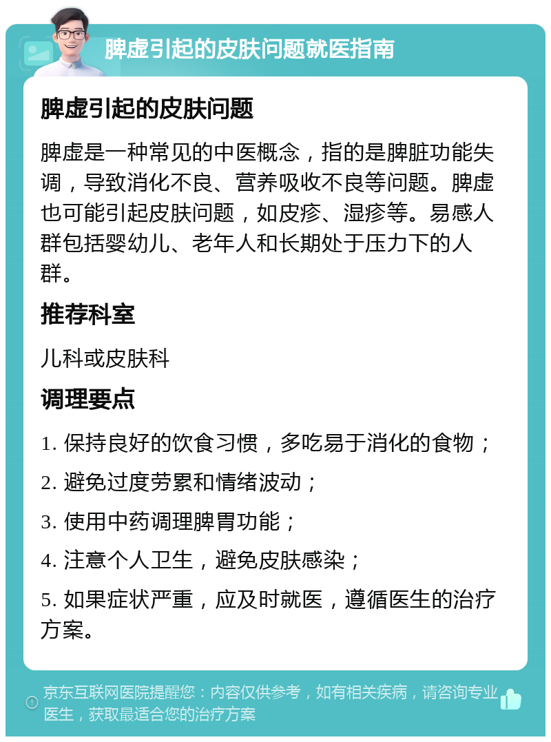 脾虚引起的皮肤问题就医指南 脾虚引起的皮肤问题 脾虚是一种常见的中医概念，指的是脾脏功能失调，导致消化不良、营养吸收不良等问题。脾虚也可能引起皮肤问题，如皮疹、湿疹等。易感人群包括婴幼儿、老年人和长期处于压力下的人群。 推荐科室 儿科或皮肤科 调理要点 1. 保持良好的饮食习惯，多吃易于消化的食物； 2. 避免过度劳累和情绪波动； 3. 使用中药调理脾胃功能； 4. 注意个人卫生，避免皮肤感染； 5. 如果症状严重，应及时就医，遵循医生的治疗方案。