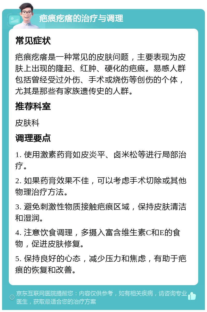 疤痕疙瘩的治疗与调理 常见症状 疤痕疙瘩是一种常见的皮肤问题，主要表现为皮肤上出现的隆起、红肿、硬化的疤痕。易感人群包括曾经受过外伤、手术或烧伤等创伤的个体，尤其是那些有家族遗传史的人群。 推荐科室 皮肤科 调理要点 1. 使用激素药膏如皮炎平、卤米松等进行局部治疗。 2. 如果药膏效果不佳，可以考虑手术切除或其他物理治疗方法。 3. 避免刺激性物质接触疤痕区域，保持皮肤清洁和湿润。 4. 注意饮食调理，多摄入富含维生素C和E的食物，促进皮肤修复。 5. 保持良好的心态，减少压力和焦虑，有助于疤痕的恢复和改善。