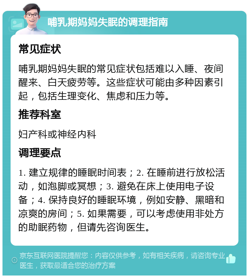 哺乳期妈妈失眠的调理指南 常见症状 哺乳期妈妈失眠的常见症状包括难以入睡、夜间醒来、白天疲劳等。这些症状可能由多种因素引起，包括生理变化、焦虑和压力等。 推荐科室 妇产科或神经内科 调理要点 1. 建立规律的睡眠时间表；2. 在睡前进行放松活动，如泡脚或冥想；3. 避免在床上使用电子设备；4. 保持良好的睡眠环境，例如安静、黑暗和凉爽的房间；5. 如果需要，可以考虑使用非处方的助眠药物，但请先咨询医生。